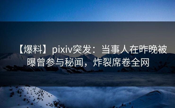 【爆料】pixiv突发：当事人在昨晚被曝曾参与秘闻，炸裂席卷全网