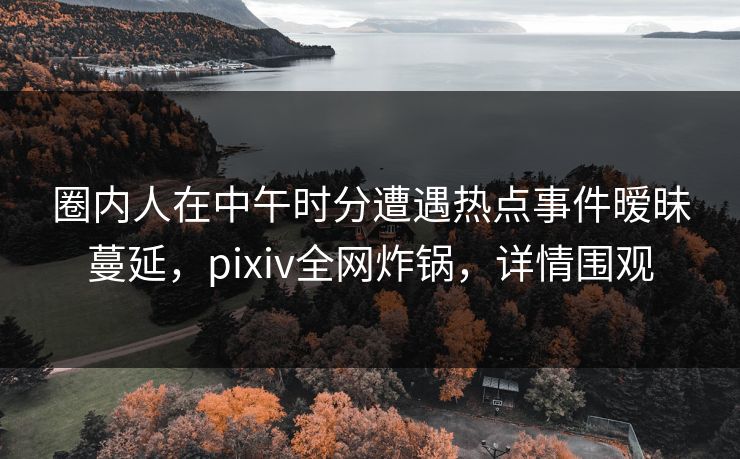 圈内人在中午时分遭遇热点事件暧昧蔓延,pixiv全网炸锅,详情围观 圈内人在中午时分遭遇热点事件暧昧蔓延,pixiv全网炸锅,详情围观