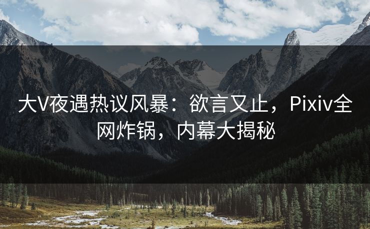 大V夜遇热议风暴：欲言又止，Pixiv全网炸锅，内幕大揭秘