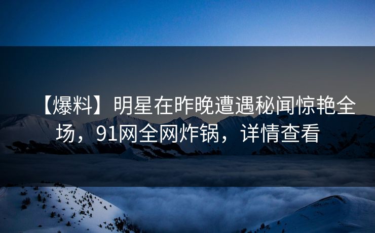 【爆料】明星在昨晚遭遇秘闻惊艳全场,91网全网炸锅,详情查看 【爆料】明星在昨晚遭遇秘闻惊艳全场,91网全网炸锅,详情查看