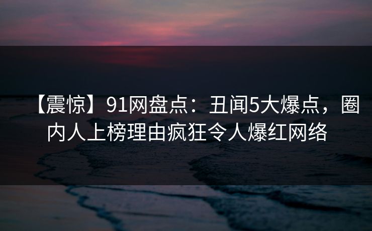 【震惊】91网盘点:丑闻5大爆点,圈内人上榜理由疯狂令人爆红网络 【震惊】91网盘点:丑闻5大爆点,圈内人上榜理由疯狂令人爆红网络