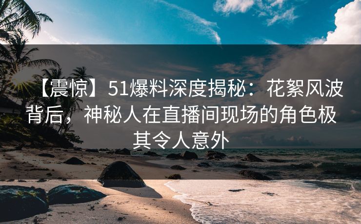 【震惊】51爆料深度揭秘:花絮风波背后,神秘人在直播间现场的角色极其令人意外 【震惊】51爆料深度揭秘:花絮风波背后,神秘人在直播间现场的角色极其令人意外