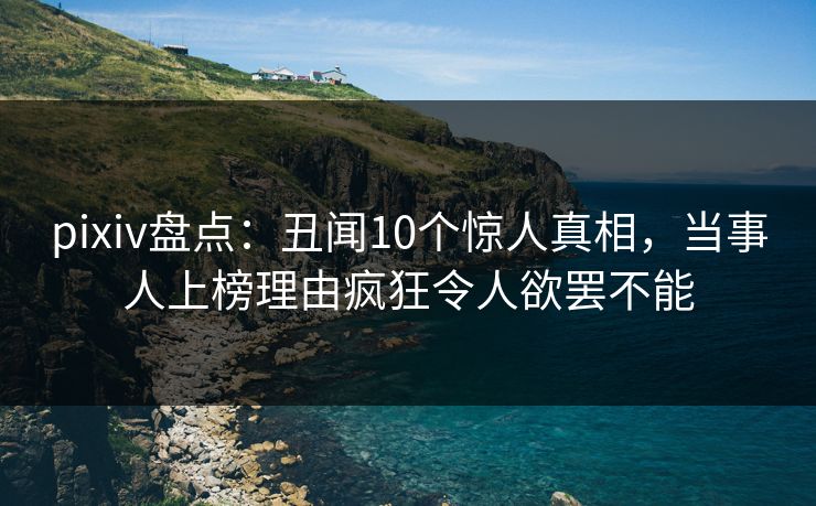 pixiv盘点：丑闻10个惊人真相，当事人上榜理由疯狂令人欲罢不能