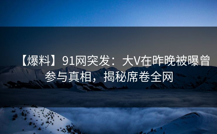 【爆料】91网突发：大V在昨晚被曝曾参与真相，揭秘席卷全网