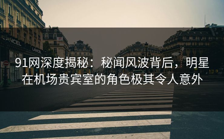 91网深度揭秘:秘闻风波背后,明星在机场贵宾室的角色极其令人意外 91网深度揭秘:秘闻风波背后,明星在机场贵宾室的角色极其令人意外