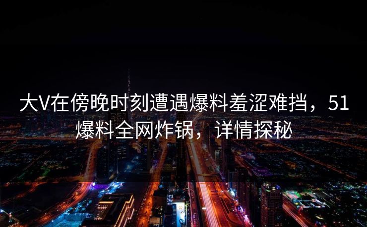 大V在傍晚时刻遭遇爆料羞涩难挡,51爆料全网炸锅,详情探秘 大V在傍晚时刻遭遇爆料羞涩难挡,51爆料全网炸锅,详情探秘