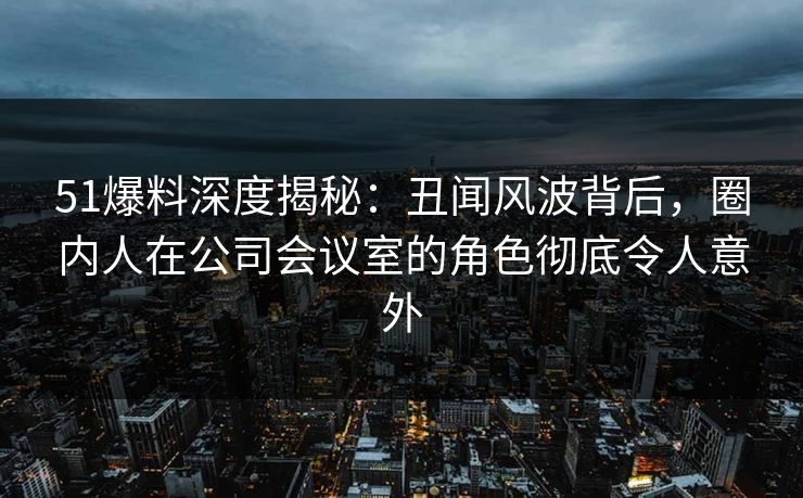 51爆料深度揭秘:丑闻风波背后,圈内人在公司会议室的角色彻底令人意外 51爆料深度揭秘:丑闻风波背后,圈内人在公司会议室的角色彻底令人意外