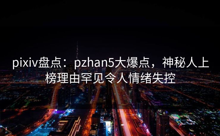 pixiv盘点:pzhan5大爆点,神秘人上榜理由罕见令人情绪失控 pixiv盘点:pzhan5大爆点,神秘人上榜理由罕见令人情绪失控
