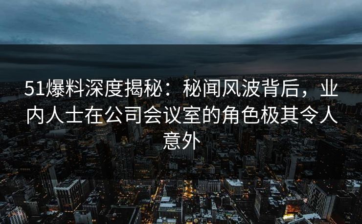 51爆料深度揭秘：秘闻风波背后，业内人士在公司会议室的角色极其令人意外
