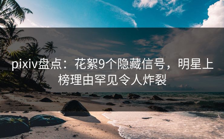 pixiv盘点：花絮9个隐藏信号，明星上榜理由罕见令人炸裂