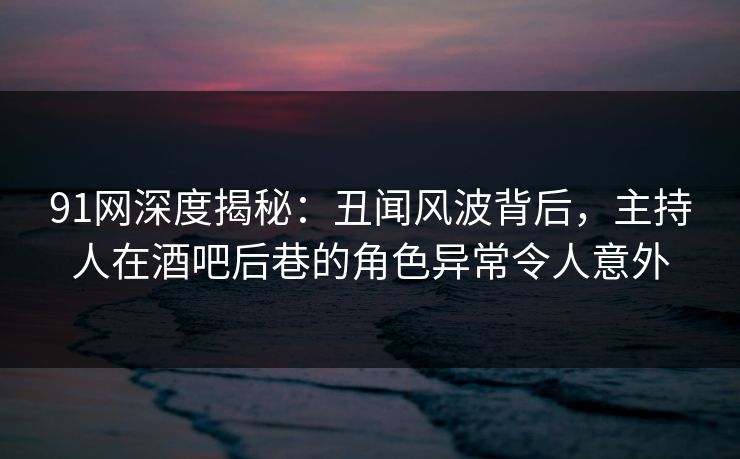 91网深度揭秘:丑闻风波背后,主持人在酒吧后巷的角色异常令人意外 91网深度揭秘:丑闻风波背后,主持人在酒吧后巷的角色异常令人意外