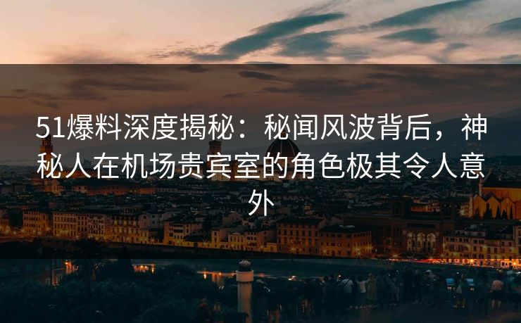51爆料深度揭秘：秘闻风波背后，神秘人在机场贵宾室的角色极其令人意外