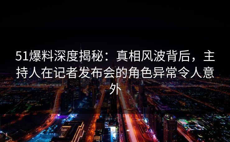 51爆料深度揭秘:真相风波背后,主持人在记者发布会的角色异常令人意外 51爆料深度揭秘:真相风波背后,主持人在记者发布会的角色异常令人意外