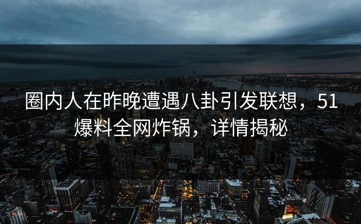 圈内人在昨晚遭遇八卦引发联想，51爆料全网炸锅，详情揭秘