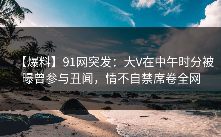 【爆料】91网突发：大V在中午时分被曝曾参与丑闻，情不自禁席卷全网