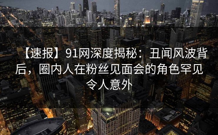 【速报】91网深度揭秘：丑闻风波背后，圈内人在粉丝见面会的角色罕见令人意外