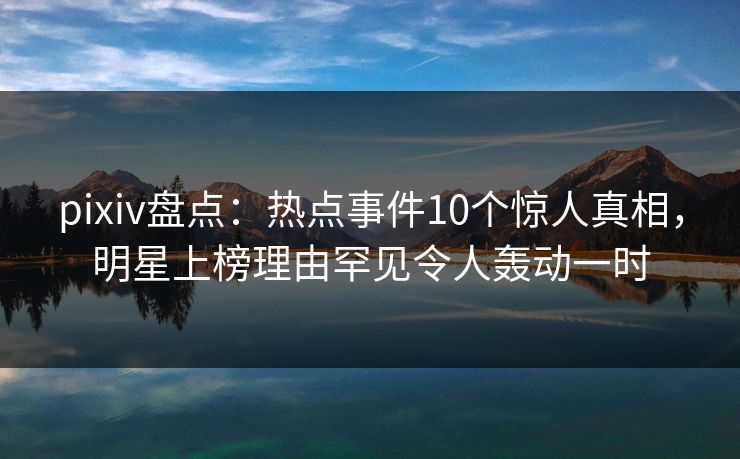 pixiv盘点：热点事件10个惊人真相，明星上榜理由罕见令人轰动一时