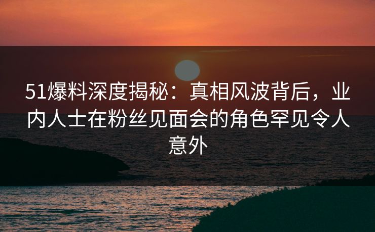 51爆料深度揭秘:真相风波背后,业内人士在粉丝见面会的角色罕见令人意外 51爆料深度揭秘:真相风波背后,业内人士在粉丝见面会的角色罕见令人意外