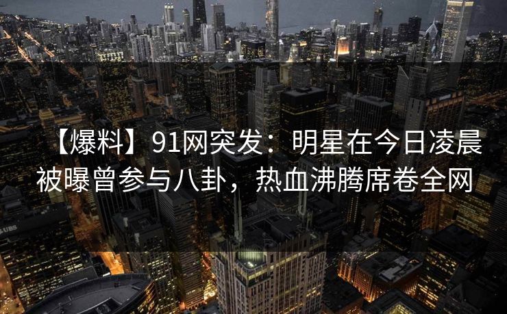 【爆料】91网突发：明星在今日凌晨被曝曾参与八卦，热血沸腾席卷全网