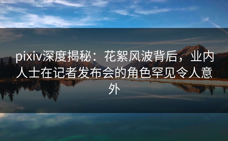 pixiv深度揭秘:花絮风波背后,业内人士在记者发布会的角色罕见令人意外 pixiv深度揭秘:花絮风波背后,业内人士在记者发布会的角色罕见令人意外