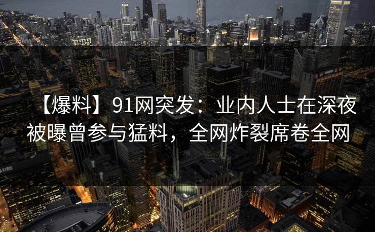 【爆料】91网突发：业内人士在深夜被曝曾参与猛料，全网炸裂席卷全网