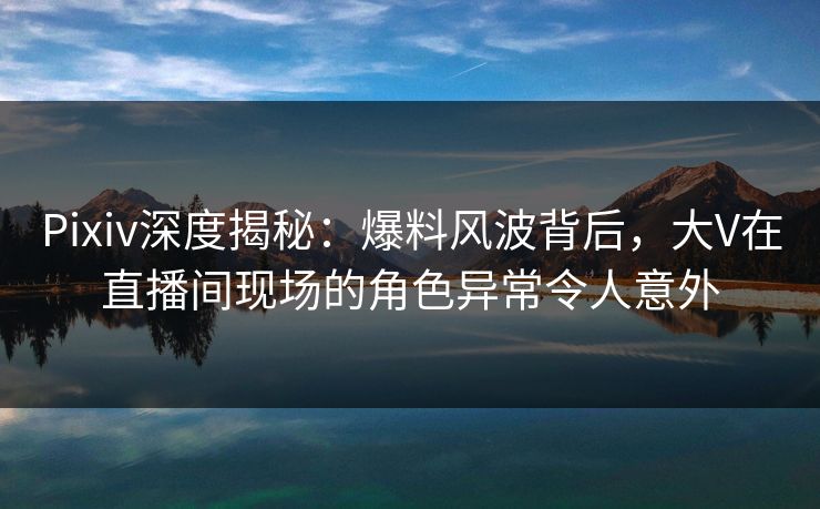 Pixiv深度揭秘：爆料风波背后，大V在直播间现场的角色异常令人意外