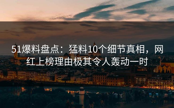 51爆料盘点：猛料10个细节真相，网红上榜理由极其令人轰动一时