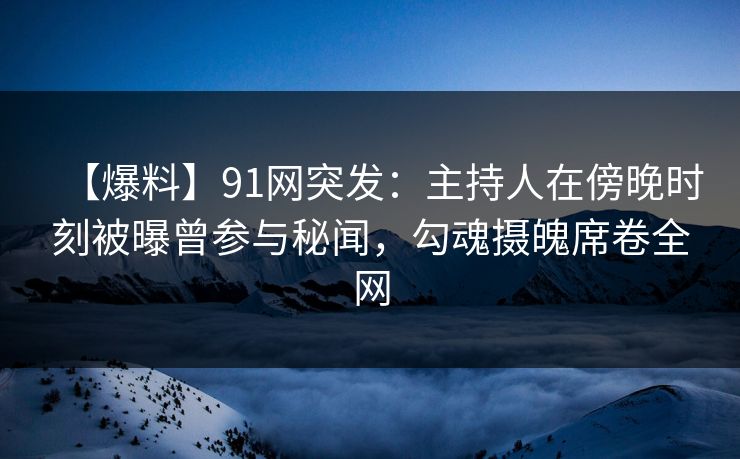 【爆料】91网突发：主持人在傍晚时刻被曝曾参与秘闻，勾魂摄魄席卷全网