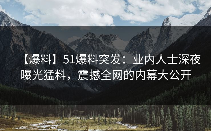 【爆料】51爆料突发：业内人士深夜曝光猛料，震撼全网的内幕大公开