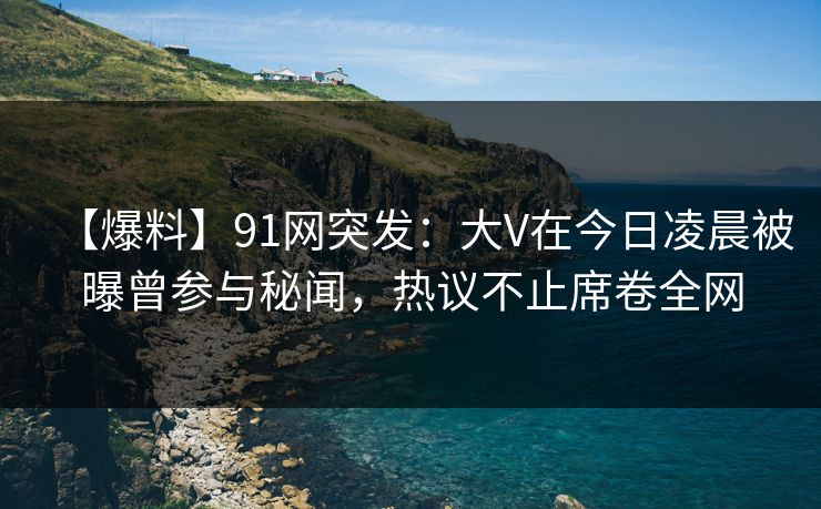 【爆料】91网突发:大V在今日凌晨被曝曾参与秘闻,热议不止席卷全网 【爆料】91网突发:大V在今日凌晨被曝曾参与秘闻,热议不止席卷全网