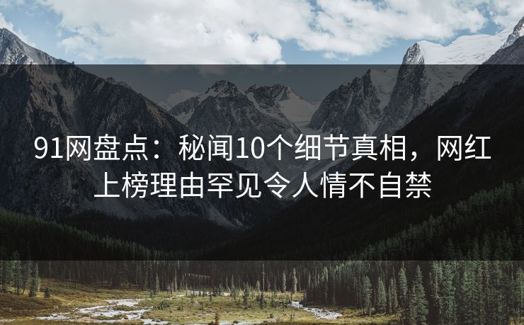 91网盘点：秘闻10个细节真相，网红上榜理由罕见令人情不自禁