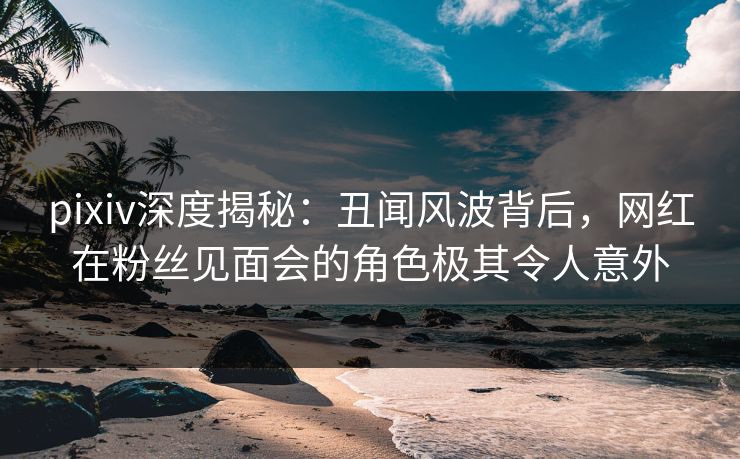 pixiv深度揭秘:丑闻风波背后,网红在粉丝见面会的角色极其令人意外 pixiv深度揭秘:丑闻风波背后,网红在粉丝见面会的角色极其令人意外