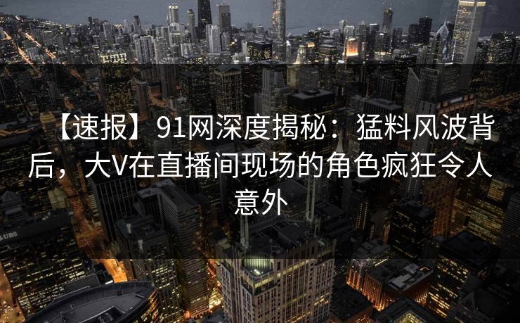【速报】91网深度揭秘:猛料风波背后,大V在直播间现场的角色疯狂令人意外 【速报】91网深度揭秘:猛料风波背后,大V在直播间现场的角色疯狂令人意外