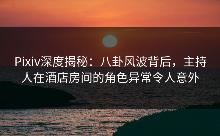 Pixiv深度揭秘:八卦风波背后,主持人在酒店房间的角色异常令人意外 Pixiv深度揭秘:八卦风波背后,主持人在酒店房间的角色异常令人意外