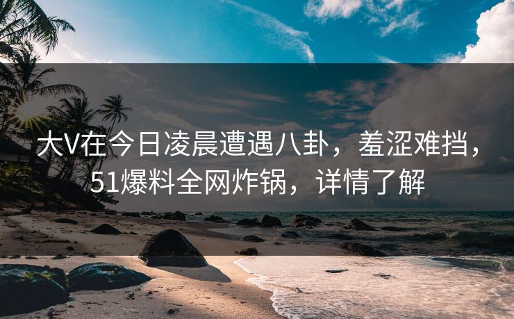 大V在今日凌晨遭遇八卦,羞涩难挡,51爆料全网炸锅,详情了解 大V在今日凌晨遭遇八卦,羞涩难挡,51爆料全网炸锅,详情了解