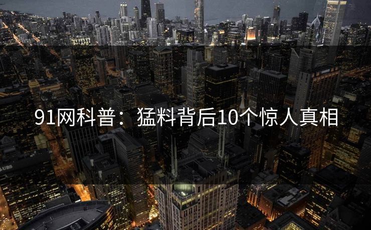 91网科普:猛料背后10个惊人真相 91网科普:猛料背后10个惊人真相