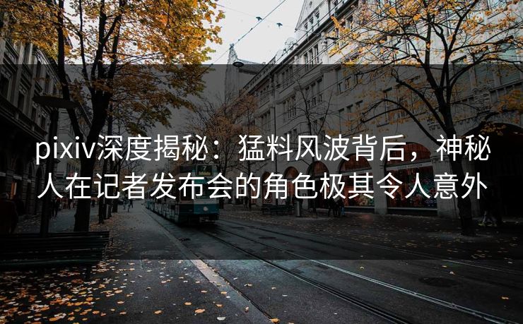 pixiv深度揭秘:猛料风波背后,神秘人在记者发布会的角色极其令人意外 pixiv深度揭秘:猛料风波背后,神秘人在记者发布会的角色极其令人意外