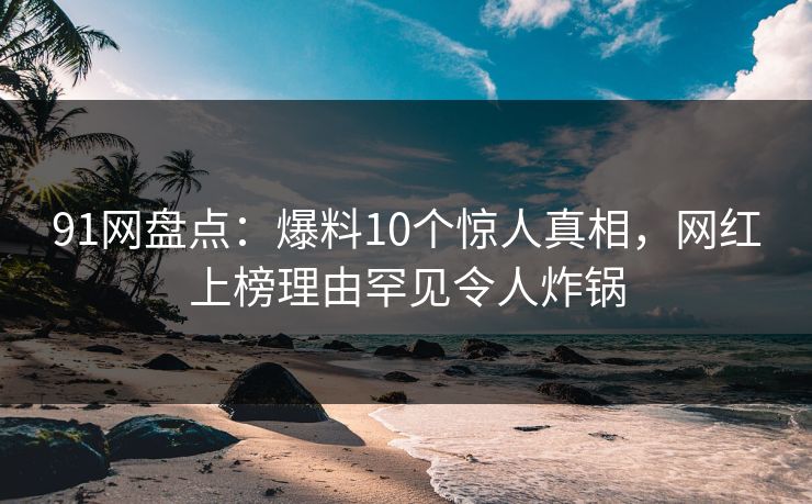 91网盘点:爆料10个惊人真相,网红上榜理由罕见令人炸锅 91网盘点:爆料10个惊人真相,网红上榜理由罕见令人炸锅