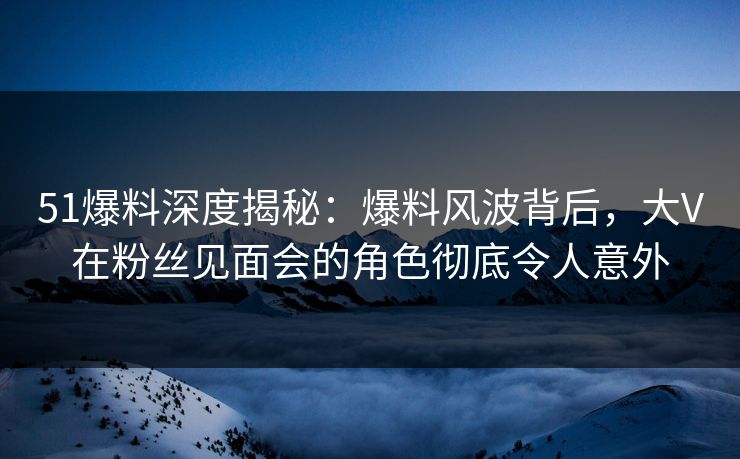 51爆料深度揭秘:爆料风波背后,大V在粉丝见面会的角色彻底令人意外 51爆料深度揭秘:爆料风波背后,大V在粉丝见面会的角色彻底令人意外