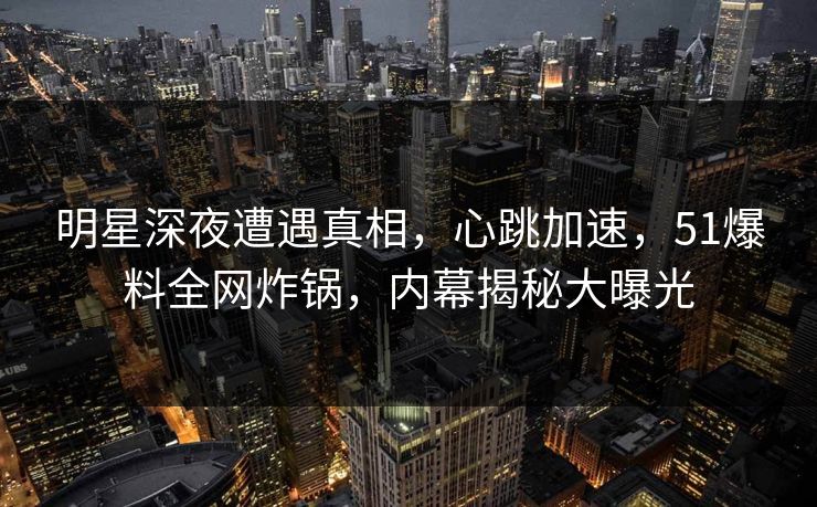 明星深夜遭遇真相，心跳加速，51爆料全网炸锅，内幕揭秘大曝光