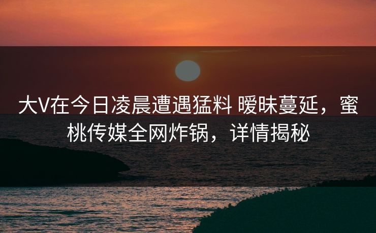 大V在今日凌晨遭遇猛料 暧昧蔓延,蜜桃传媒全网炸锅,详情揭秘 大V在今日凌晨遭遇猛料 暧昧蔓延,蜜桃传媒全网炸锅,详情揭秘