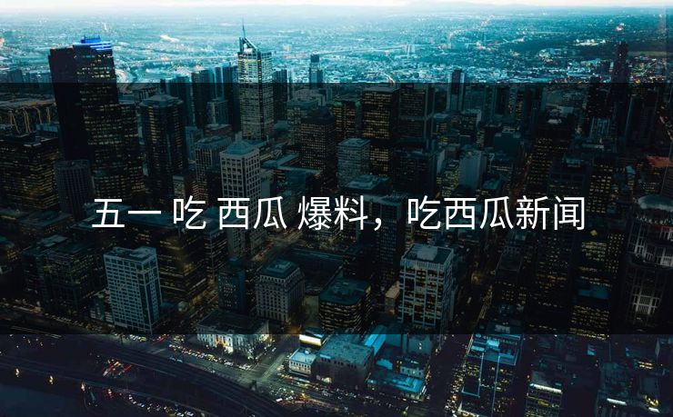 五一 吃 西瓜 爆料,吃西瓜新闻 五一 吃 西瓜 爆料,吃西瓜新闻