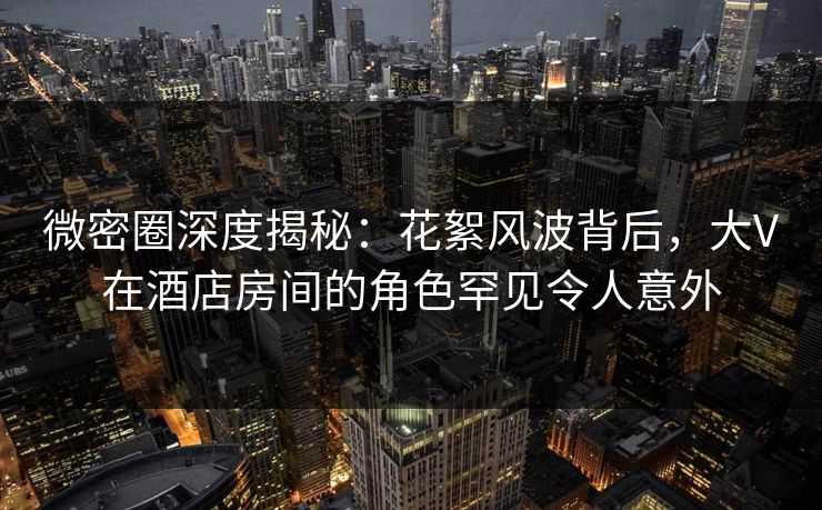 微密圈深度揭秘:花絮风波背后,大V在酒店房间的角色罕见令人意外 微密圈深度揭秘:花絮风波背后,大V在酒店房间的角色罕见令人意外