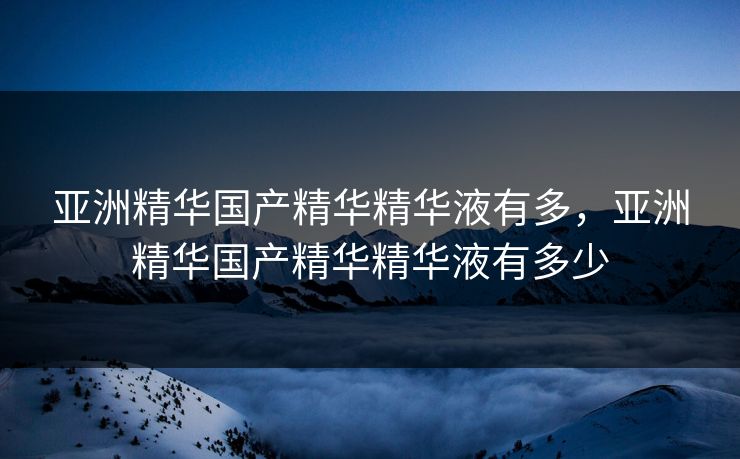 亚洲精华国产精华精华液有多，亚洲精华国产精华精华液有多少