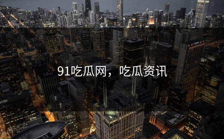 91吃瓜网,吃瓜资讯 91吃瓜网,吃瓜资讯