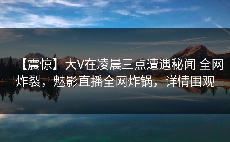 【震惊】大V在凌晨三点遭遇秘闻 全网炸裂,魅影直播全网炸锅,详情围观 【震惊】大V在凌晨三点遭遇秘闻 全网炸裂,魅影直播全网炸锅,详情围观