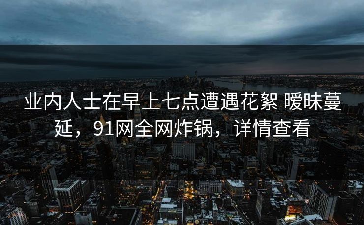 业内人士在早上七点遭遇花絮 暧昧蔓延，91网全网炸锅，详情查看