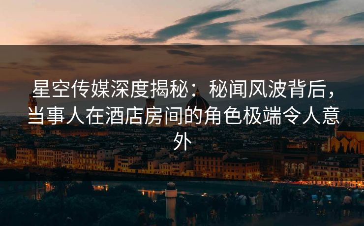 星空传媒深度揭秘:秘闻风波背后,当事人在酒店房间的角色极端令人意外 星空传媒深度揭秘:秘闻风波背后,当事人在酒店房间的角色极端令人意外