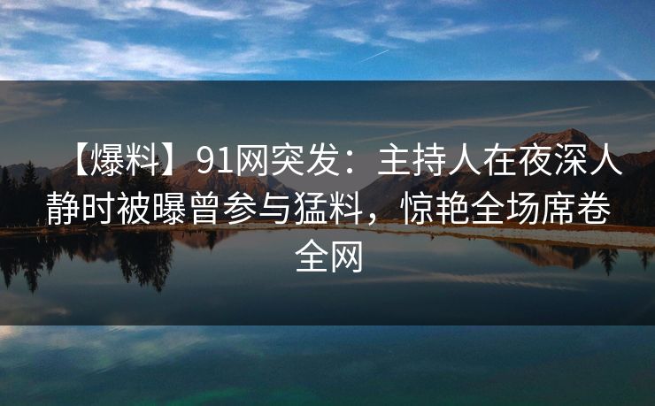 【爆料】91网突发:主持人在夜深人静时被曝曾参与猛料,惊艳全场席卷全网 【爆料】91网突发:主持人在夜深人静时被曝曾参与猛料,惊艳全场席卷全网