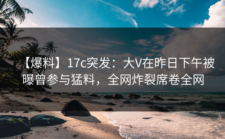 【爆料】17c突发:大V在昨日下午被曝曾参与猛料,全网炸裂席卷全网 【爆料】17c突发:大V在昨日下午被曝曾参与猛料,全网炸裂席卷全网